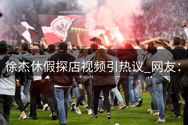 徐杰休假探店视频引热议 网友：这像极了当年的朱芳雨