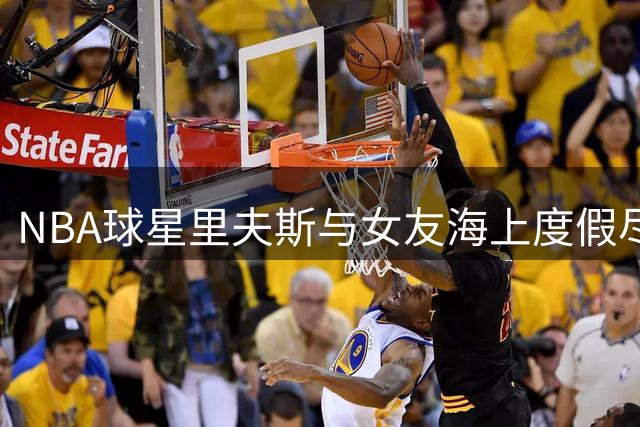 NBA球星里夫斯与女友海上度假尽享甜蜜时光